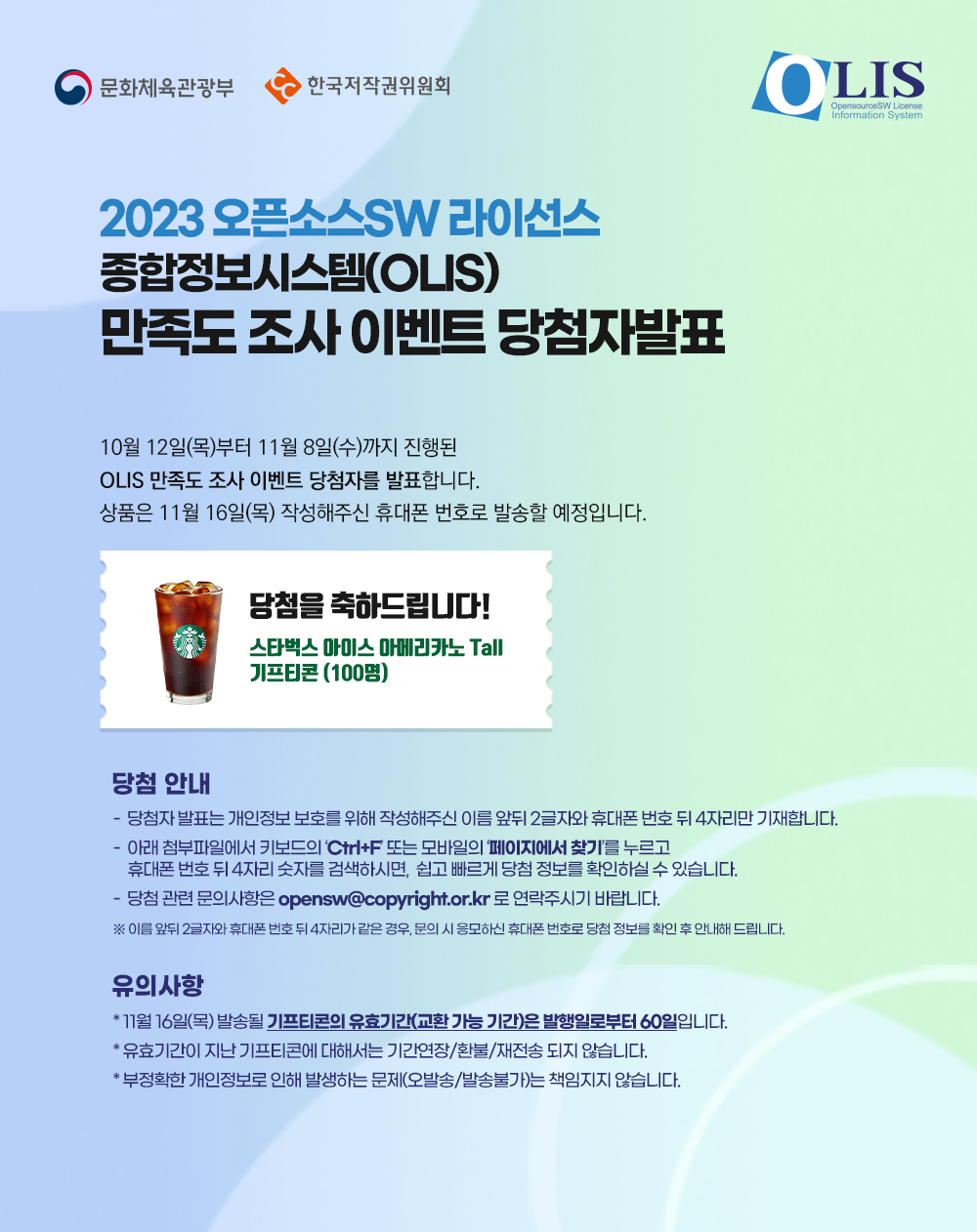 2023 오픈소스SW 라이선스 종합정보시스템(OLIS) 만족도 조사 이벤트 당첨자발표
10월 12일(목)부터 11월 8일(수)까지 진행된 OLIS 만족도 조사 이벤트 당첨자를 발표합니다.
상품은 11월 16일(목) 작성해주신 휴대폰 번호로 발송할 예정입니다.
당첨을 축하드립니다!
스타벅스 아이스 아메리카노 Tall 기프티콘(100명)
당첨 안내
- 당첨자 발표는 개인정보 보호를 위해 작성해주신 이름 앞뒤 2글자와 휴대폰 번호 뒤 4자리만 기재합니다.
- 아래 첨부파일에서 키보드의 'Ctrl+F' 또는 모바일의 '페이지에서 찾기'를 누르고 
휴대폰 번호 뒤 4자리 숫자를 검색하시면, 쉽고 빠르게 당첨 정보를 확인하실 수 있습니다.
- 당첨 관련 문의사항은 opensw@copyright.or.kr로 연락주시기 바랍니다.
※ 이름 앞뒤 2글자와 휴대폰 번호 뒤 4자리가 같은 경우, 문의 시 응모하신 휴대폰 번호로 당첨 정보를 확인 후 안내해 드립니다.
유의 사항
＊11월 16일(목) 발송될 기프티콘의 유효기간(교환 가능 기간)은 발행일로부터 60일입니다.
＊유효기간이 지난 기프티콘에 대해서는 기간연장/환불/재전송 되지 않습니다.
＊부정확한 개인정보로 인해 발생하는 문제(오발송/발송불가)는 책임지지 않습니다.
