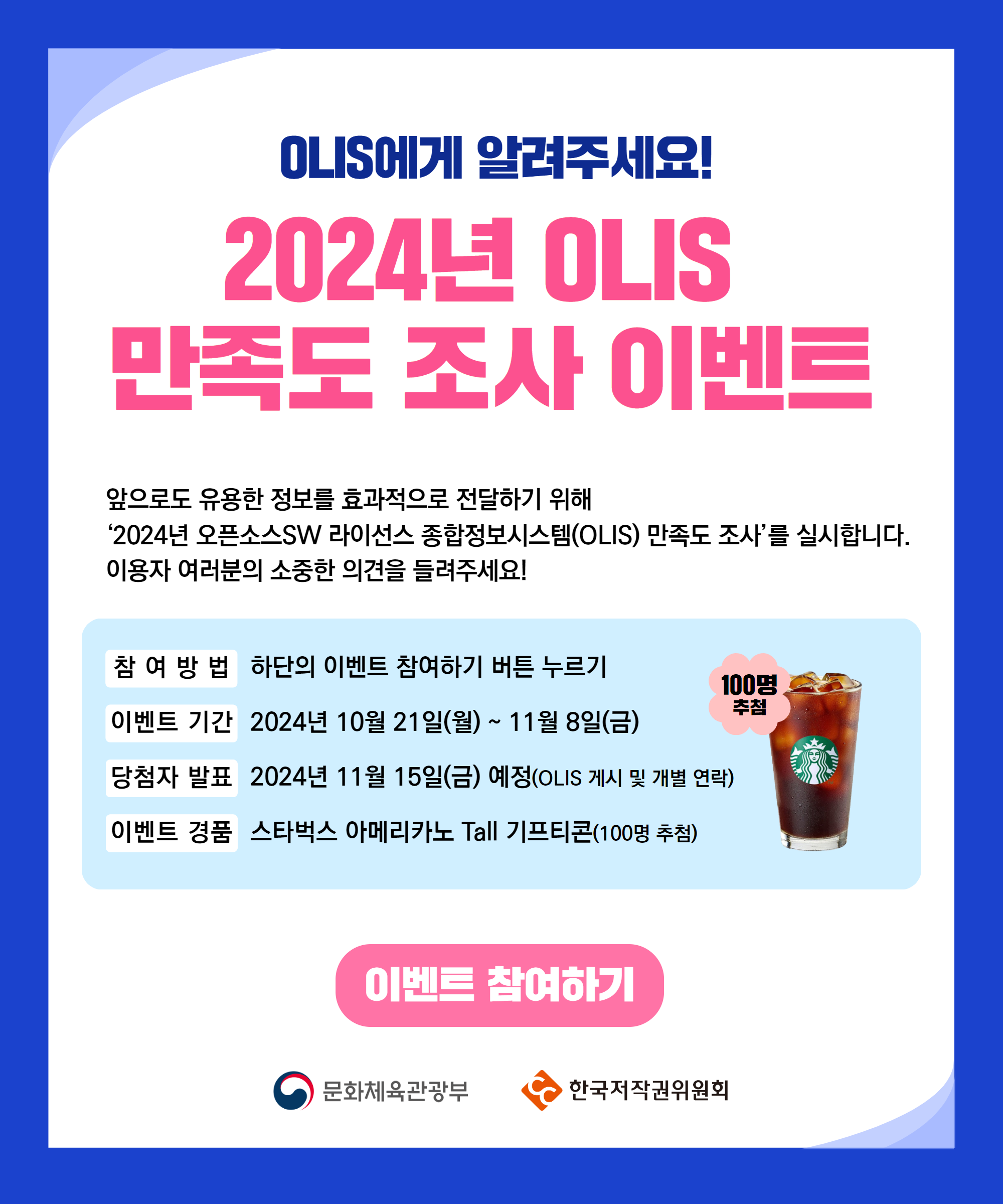 OLIS에게 알려주세요!
2024년 OLIS
만족도 조사 이벤트
앞으로도 유용한 정보를 효과적으로 전달하기 위해
2024년 오픈소스SW 라이선스 종합정보시스템(OLIS) 만족도 조사를 실시합니다. 이용자 여러분의 소중한 의견을 들려주세요!
참 여 방 법 하단의 이벤트 참여하기 버튼 누르기
이벤트 기간 2024년 10월 21일(월) ~ 11월 8일(금)
당첨자 발표 2024년 11월 15일(금) 예정(OLIS 게시 및 개별 연락)
이벤트 경품 스타벅스 아메리카노 Tall 기프티콘(100명 추첨)
이벤트 참여하기
문화체육관광부
한국저작권위원회