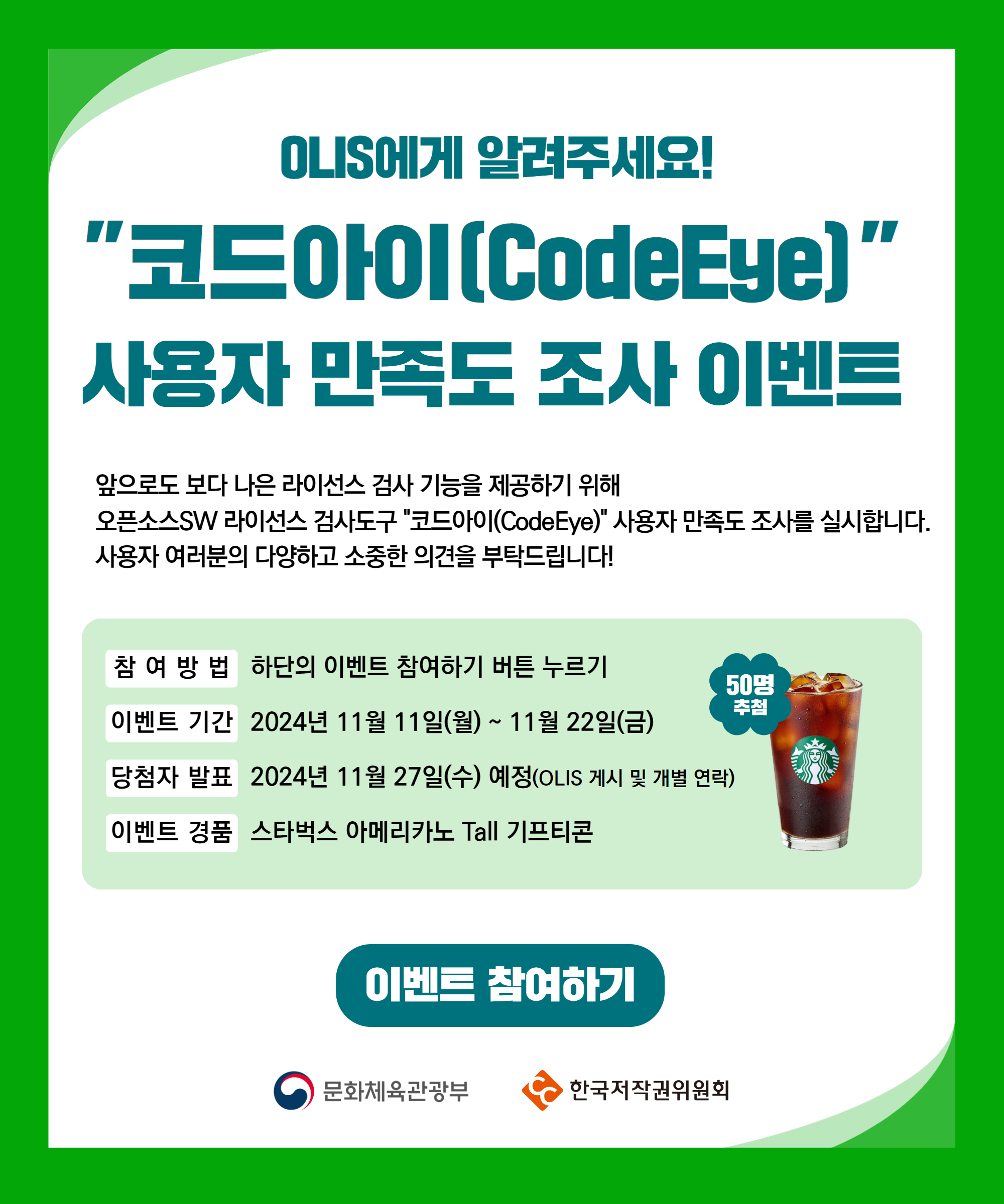 OLIS에게 알려주세요!
코드아이(CodeEye)
사용자 만족도 조사 이벤트
앞으로도 보다 나은 라이선스 검사 기능을 제공하기 위해
오픈소스SW 라이선스 검사도구 코드아이(CodeEye) 사용자 만족도 조사를 실시합니다. 사용자 여러분의 다양하고 소중한 의견을 부탁드립니다!
참 여 방 법 하단의 이벤트 참여하기 버튼 누르기
50명
추첨
이벤트 기간 2024년 11월 11일(월) ~ 11월 22일(금)
당첨자 발표 2024년 11월 27일(수) 예정(OLIS 게시 및 개별 연락)
이벤트 경품 스타벅스 아메리카노 Tall 기프티콘
이벤트 참여하기
문화체육관광부
한국저작권위원회