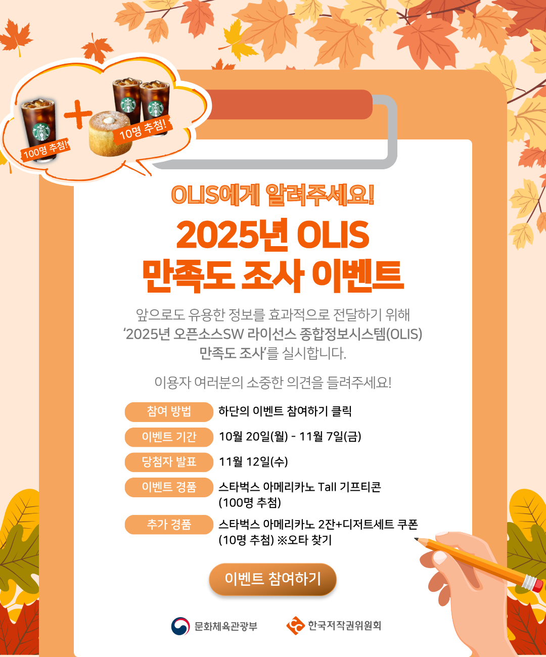 OLIS에게 알려주세요!
2025년 OLIS 만족도 조사 이벤트

앞으로도 유용한 정보를 효과적으로 전달하기 위해
‘2025년 오픈소스SW 라이선스 종합정보시스템(OLIS) 만족도 조사’를 실시합니다.
이용자 여러분의 소중한 의견을 들려주세요!

참여 방법: 하단의 이벤트 참여하기 클릭
이벤트 기간: 10월 20일(월) ~ 11월 7일(금)
당첨자 발표: 11월 12일(수)
이벤트 경품: 스타벅스 아메리카노 Tall 기프티콘 (100명 추첨)
추가 경품: 스타벅스 아메리카노 2잔 + 디저트세트 쿠폰 (10명 추첨) ※오타 찾기

문화체육관광부
한국저작권위원회